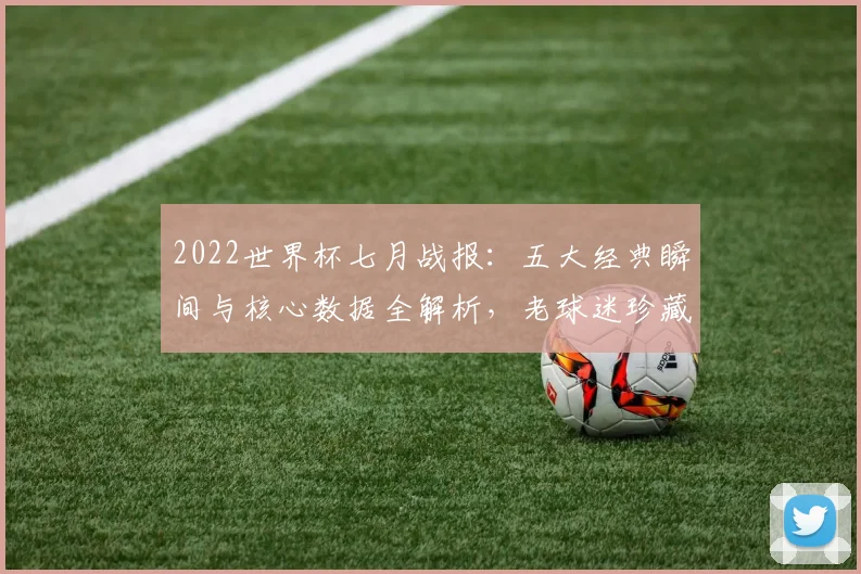 2022世界杯七月战报：五大经典瞬间与核心数据全解析，老球迷珍藏版