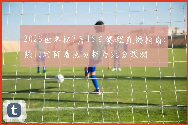 2026世界杯7月15日赛程直播指南：热门对阵看点分析与比分预测
