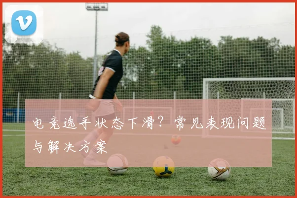 电竞选手状态下滑？常见表现问题与解决方案