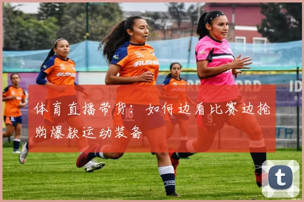 体育直播带货：如何边看比赛边抢购爆款运动装备