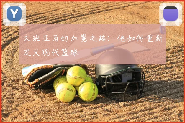 文班亚马的加冕之路：他如何重新定义现代篮球