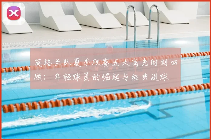英格兰队夏季联赛五大高光时刻回顾:年轻球员的崛起与经典进球