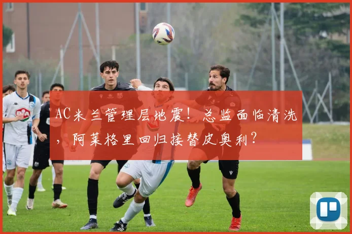 AC米兰管理层地震!总监面临清洗,阿莱格里回归接替皮奥利?