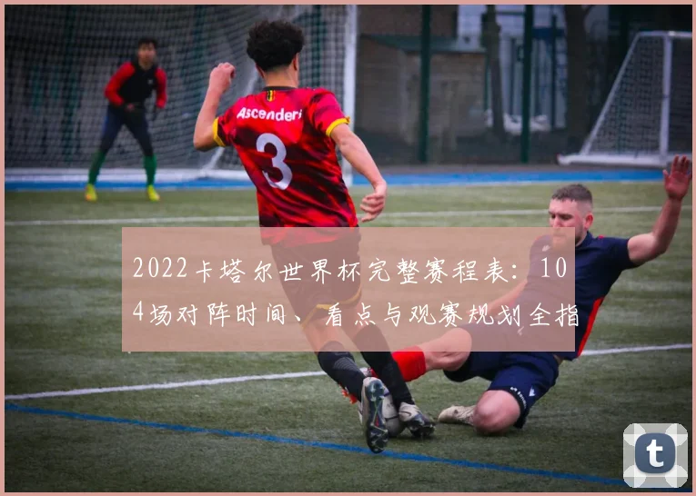 2022卡塔尔世界杯完整赛程表：104场对阵时间、看点与观赛规划全指南