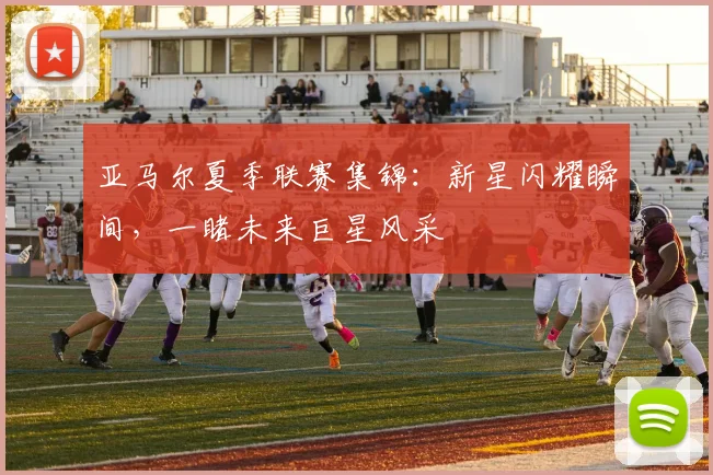 亚马尔夏季联赛集锦：新星闪耀瞬间，一睹未来巨星风采