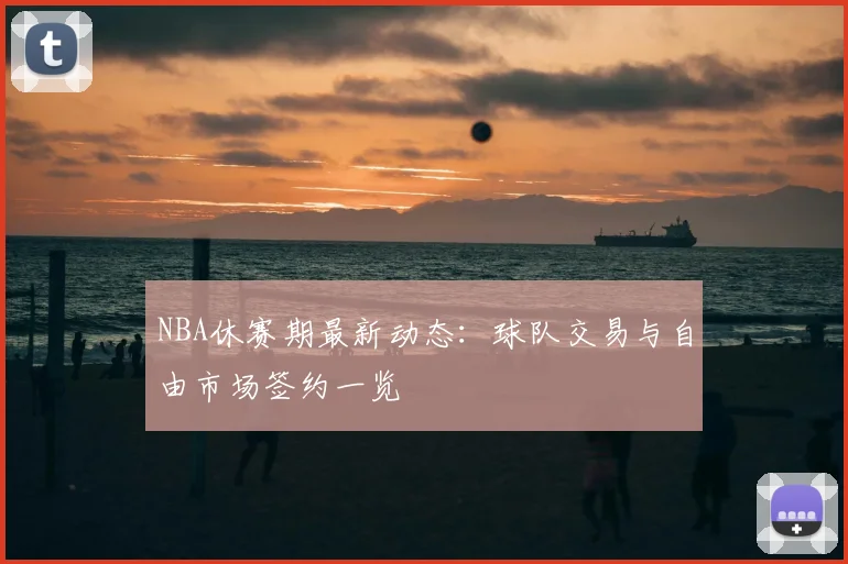 NBA休赛期最新动态：球队交易与自由市场签约一览